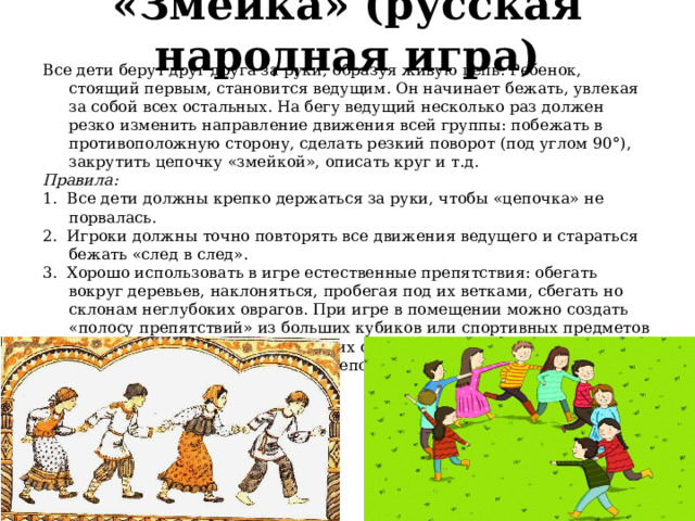  «Змейка» (русская народная игра)   Все дети берут друг друга за руки, образуя живую цепь. Ребенок, стоящий первым, становится ведущим. Он начинает бежать, увлекая за собой всех остальных. На бегу ведущий несколько раз должен резко изменить на­правление движения всей группы: побежать в противо­положную сторону, сделать резкий поворот (под углом 90°), закрутить цепочку «змейкой», описать круг и т.д. Правила: 1.  Все дети должны крепко держаться за руки, что­бы «цепочка» не порвалась. 2.  Игроки должны точно повторять все движения ведущего и стараться бежать «след в след». 3.  Хорошо использовать в игре естественные препят­ствия: обегать вокруг деревьев, наклоняться, пробегая под их ветками, сбегать но склонам неглубоких овра­гов. При игре в помещении можно создать «полосу пре­пятствий» из больших кубиков или спортивных пред­метов (обручей» кеглей, гимнастических скамеечек). 4.  Игру можно остановить» если «цепочка» порвалась, и выбрать нового ведущего. 