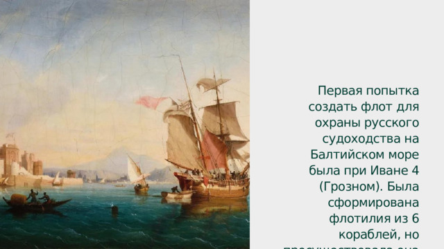 Первая попытка создать флот для охраны русского судоходства на Балтийском море была при Иване 4 (Грозном). Была сформирована флотилия из 6 кораблей, но просуществовала она недолго. 