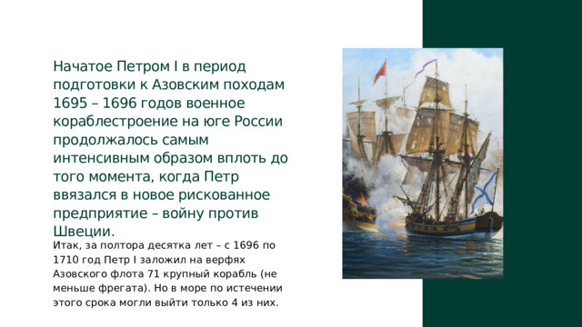 Начатое Петром I в период подготовки к Азовским походам 1695 – 1696 годов военное кораблестроение на юге России продолжалось самым интенсивным образом вплоть до того момента, когда Петр ввязался в новое рискованное предприятие – войну против Швеции. Итак, за полтора десятка лет – с 1696 по 1710 год Петр I заложил на верфях Азовского флота 71 крупный корабль (не меньше фрегата). Но в море по истечении этого срока могли выйти только 4 из них. 