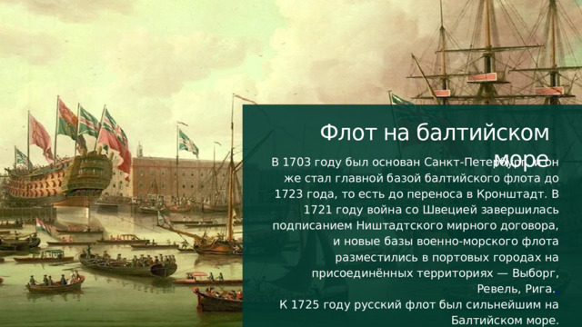 Флот на балтийском море В 1703 году был основан Санкт-Петербург, и он же стал главной базой балтийского флота до 1723 года, то есть до переноса в Кронштадт. В 1721 году война со Швецией завершилась подписанием Ништадтского мирного договора, и новые базы военно-морского флота разместились в портовых городах на присоединённых территориях — Выборг, Ревель, Рига. . К 1725 году русский флот был сильнейшим на Балтийском море. 