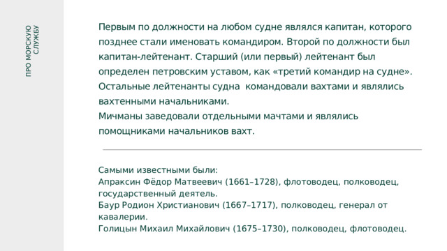 ПРО МОРСКУЮ СЛУЖБУ Первым по должности на любом судне являлся капитан, которого позднее стали именовать командиром. Второй по должности был капитан-лейтенант. Старший (или первый) лейтенант был определен петровским уставом, как «третий командир на судне». Остальные лейтенанты судна командовали вахтами и являлись вахтенными начальниками. Мичманы заведовали отдельными мачтами и являлись помощниками начальников вахт. Самыми известными были: Апраксин Фёдор Матвеевич (1661–1728), флотоводец, полководец, государственный деятель. Баур Родион Христианович (1667–1717), полководец, генерал от кавалерии. Голицын Михаил Михайлович (1675–1730), полководец, флотоводец. 