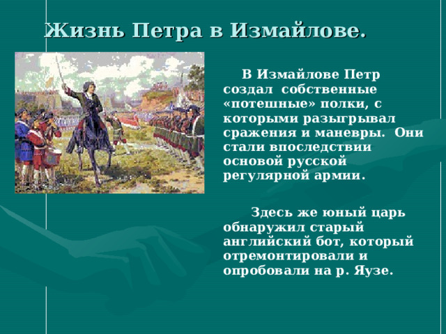 Жизнь Петра в Измайлове.  В Измайлове Петр создал собственные «потешные» полки, с которыми разыгрывал сражения и маневры. Они стали впоследствии основой русской регулярной армии.   Здесь же юный царь обнаружил старый английский бот, который отремонтировали и опробовали на р. Яузе. 