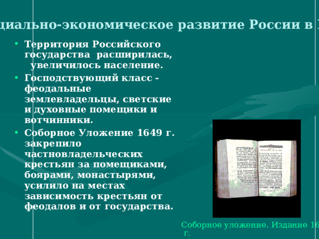  Социально-экономическое развитие России в XVII в . Территория Российского государства расширилась, увеличилось население. Господствующий класс - феодальные землевладельцы, светские и духовные помещики и вотчинники. Соборное Уложение 1649 г. закрепило частновладельческих крестьян за помещиками, боярами, монастырями, усилило на местах зависимость крестьян от феодалов и от государства.  Соборное уложение. Издание 1649 г. 