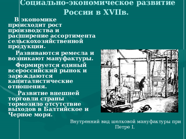 Социально-экономическое развитие России в XVII в.   В экономике происходит рост производства и расширение ассортимента сельскохозяйственной продукции.  Развиваются ремесла и возникают мануфактуры.  Формируется единый всероссийский рынок и зарождаются капиталистические отношения.  Развитие внешней торговли страны тормозило отсутствие выходов в Балтийское и Черное моря.  Внутренний вид шелковой мануфактуры при Петре I. 