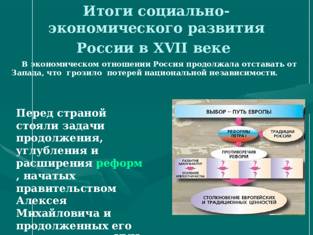 Итоги социально-экономического развития России в XVII веке   В экономическом отношении Россия продолжала отставать от Запада, что грозило потерей национальной независимости.  Перед страной стояли задачи продолжения, углубления и расширения реформ , начатых правительством Алексея Михайловича и продолженных его преемниками в XVII в.  