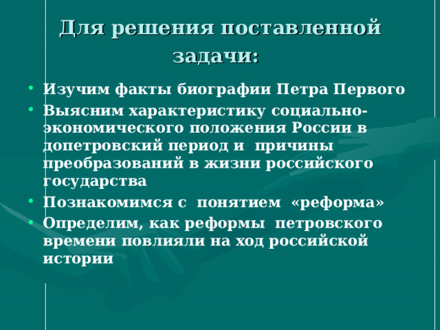 Для решения поставленной задачи:  Изучим факты биографии Петра Первого Выясним характеристику социально-экономического положения России в допетровский период и причины преобразований в жизни российского государства Познакомимся с понятием «реформа» Определим, как реформы петровского времени повлияли на ход российской истории 