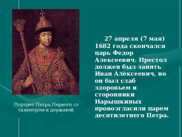  27 апреля (7 мая) 1682 года скончался царь Федор Алексеевич. Престол должен был занять Иван Алексеевич, но он был слаб здоровьем и сторонники Нарышкиных провозгласили царем десятилетнего Петра.  Портрет Петра Первого со скипетром и державой 