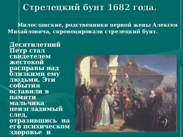 Стрелецкий бунт 1682 года.  Милославские, родственники первой жены Алексея Михайловича, спровоцировали стрелецкий бунт.  Десятилетний Петр стал свидетелем жестокой расправы над близкими ему людьми. Эти события оставили в памяти мальчика неизгладимый след, отразившись на его психическом здоровье и мировоззрении.  
