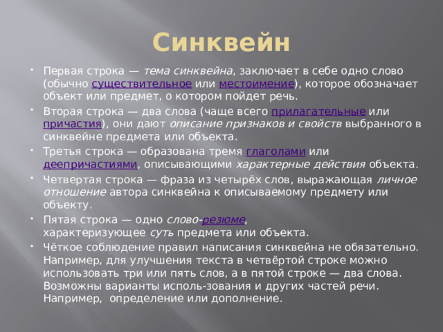 Синквейн Первая строка —  тема синквейна , заключает в себе одно слово (обычно  существительное  или  местоимение ), которое обозначает объект или предмет, о котором пойдет речь. Вторая строка — два слова (чаще всего  прилагательные  или  причастия ), они дают  описание признаков и свойств  выбранного в синквейне предмета или объекта. Третья строка — образована тремя  глаголами  или  деепричастиями , описывающими  характерные действия  объекта. Четвертая строка — фраза из четырёх слов, выражающая  личное отношение  автора синквейна к описываемому предмету или объекту. Пятая строка — одно  слово- резюме , характеризующее  суть  предмета или объекта. Чёткое соблюдение правил написания синквейна не обязательно. Например, для улучшения текста в четвёртой строке можно использовать три или пять слов, а в пятой строке — два слова. Возможны варианты исполь-зования и других частей речи. Например,  определение или дополнение. 