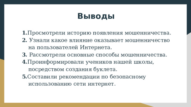 Выводы 1. Просмотрели историю появления мошенничества. 2. Узнали какое влияние оказывает мошенничество на пользователей Интернета. 3. Рассмотрели основные способы мошенничества. 4. ﻿﻿ Проинформировали учеников нашей школы, посредством создания буклета. 5. ﻿﻿ Составили рекомендации по безопасному использованию сети интернет. 