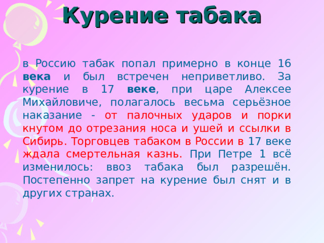 Курение табака   в Россию табак попал примерно в конце 16 века и был встречен неприветливо. За курение в 17 веке , при царе Алексее Михайловиче, полагалось весьма серьёзное наказание - от палочных ударов и порки кнутом до отрезания носа и ушей и ссылки в Сибирь. Торговцев табаком в России в 17 веке ждала смертельная казнь. При Петре 1 всё изменилось: ввоз табака был разрешён. Постепенно запрет на курение был снят и в других странах. 