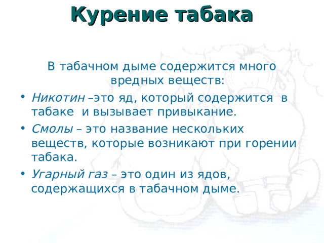 Курение табака   В табачном дыме содержится много вредных веществ: Никотин –это яд, который содержится в табаке и вызывает привыкание. Смолы – это название нескольких веществ, которые возникают при горении табака. Угарный газ – это один из ядов, содержащихся в табачном дыме. 