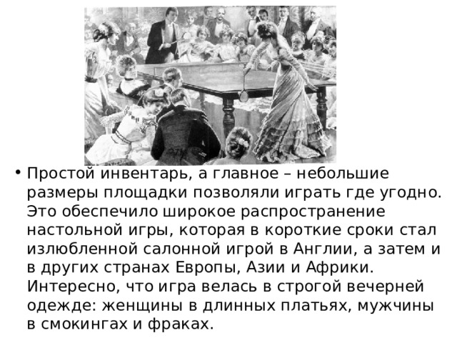 Простой инвентарь, а главное – небольшие размеры площадки позволяли играть где угодно. Это обеспечило широкое распространение настольной игры, которая в короткие сроки стал излюбленной салонной игрой в Англии, а затем и в других странах Европы, Азии и Африки. Интересно, что игра велась в строгой вечерней одежде: женщины в длинных платьях, мужчины в смокингах и фраках. 