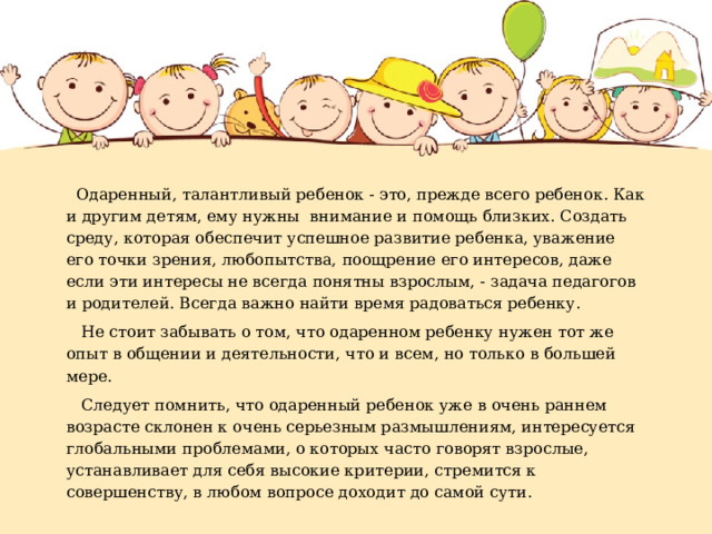  Одаренный, талантливый ребенок - это, прежде всего ребенок. Как и другим детям, ему нужны внимание и помощь близких. Создать среду, которая обеспечит успешное развитие ребенка, уважение его точки зрения, любопытства, поощрение его интересов, даже если эти интересы не всегда понятны взрослым, - задача педагогов и родителей. Всегда важно найти время радоваться ребенку.  Не стоит забывать о том, что одаренном ребенку нужен тот же опыт в общении и деятельности, что и всем, но только в большей мере.  Следует помнить, что одаренный ребенок уже в очень раннем возрасте склонен к очень серьезным размышлениям, интересуется глобальными проблемами, о которых часто говорят взрослые, устанавливает для себя высокие критерии, стремится к совершенству, в любом вопросе доходит до самой сути. 