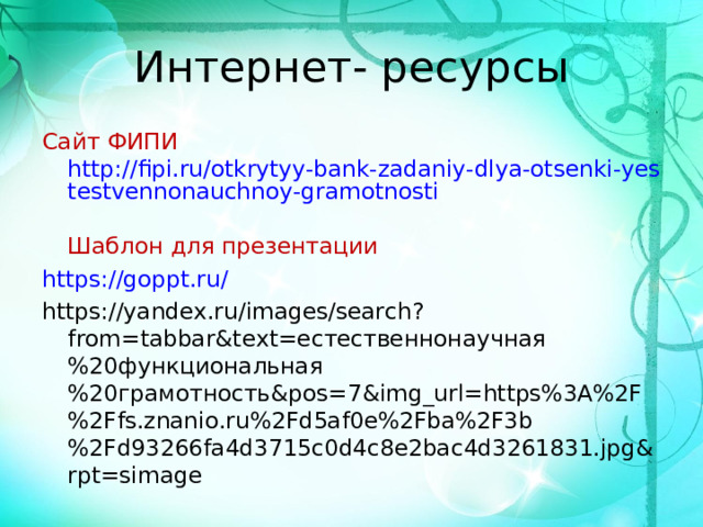 Интернет- ресурсы Сайт ФИПИ  http://fipi.ru/otkrytyy-bank-zadaniy-dlya-otsenki-yestestvennonauchnoy-gramotnosti  Шаблон для презентации https://goppt.ru/ https://yandex.ru/images/search?from=tabbar&text= естественнонаучная%20функциональная%20грамотность& pos=7&img_url=https%3A%2F%2Ffs.znanio.ru%2Fd5af0e%2Fba%2F3b%2Fd93266fa4d3715c0d4c8e2bac4d3261831.jpg&rpt=simage 