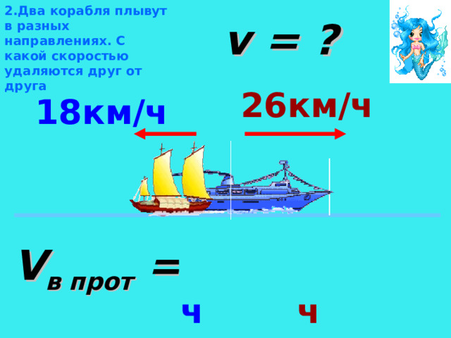 2.Два корабля плывут в разных направлениях. С какой скоростью удаляются друг от друга v = ? 26км/ч 18км/ч Определить вид движения. Теплоход и лодка движутся в противоположных направлениях со скоростями 26км/ч и 18 км/ч соответственно. На какое расстояние они удаляются за каждый час? V в прот = 18км/ч +26км/ч  