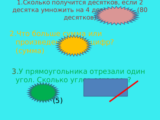 1.Сколько получится десятков, если 2 десятка умножить на 4 десятка? (80 десятков)    2.Что больше сумма или произведение всех цифр? (сумма)  3. У прямоугольника отрезали один угол. Сколько углов осталось?   (5) 