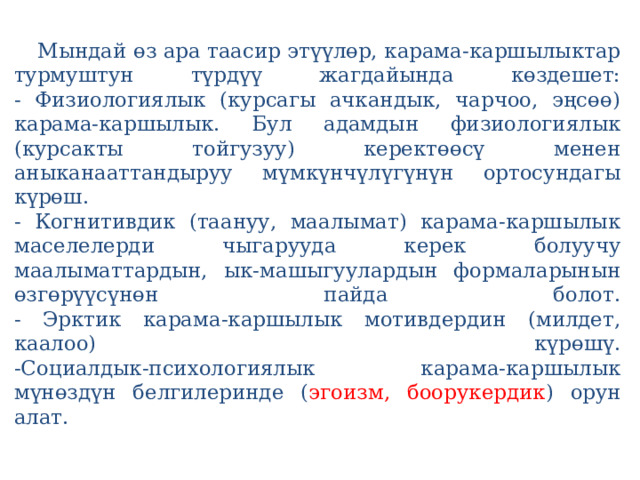   Мындай өз ара таасир этүүлөр, карама-каршылыктар турмуштун түрдүү жагдайында көздешет:  - Физиологиялык (курсагы ачкандык, чарчоо, эңсөө) карама-каршылык. Бул адамдын физиологиялык (курсакты тойгузуу) керектөөсү менен аныканааттандыруу мүмкүнчүлүгүнүн ортосундагы күрөш.  - Когнитивдик (таануу, маалымат) карама-каршылык маселелерди чыгарууда керек болуучу маалыматтардын, ык-машыгуулардын формаларынын өзгөрүүсүнөн пайда болот.  - Эрктик карама-каршылык мотивдердин (милдет, каалоо) күрөшү.  -Социалдык-психологиялык карама-каршылык мүнөздүн белгилеринде ( эгоизм, боорукердик ) орун алат.   