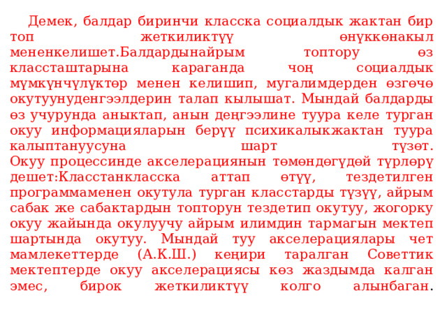  Демек, балдар биринчи класска социалдык жактан бир топ жеткиликтүү өнүккөнакыл мененкелишет.Балдардынайрым топтору өз классташтарына караганда чоң социалдык мүмкүнчүлүктөр менен келишип, мугалимдерден өзгөчө окутуунуденгээлдерин талап кылышат. Мындай балдарды өз учурунда аныктап, анын деңгээлине туура келе турган окуу информацияларын берүү психикалыкжактан туура калыптануусуна шарт түзөт.  Окуу процессинде акселерациянын төмөндөгүдөй түрлөрү дешет:Класстанкласска аттап өтүү, тездетилген программаменен окутула турган класстарды түзүү, айрым сабак же сабактардын топторун тездетип окутуу, жогорку окуу жайында окулуучу айрым илимдин тармагын мектеп шартында окутуу. Мындай туу акселерациялары чет мамлекеттерде (А.К.Ш.) кеңири таралган Советтик мектептерде окуу акселерациясы көз жаздымда калган эмес, бирок жеткиликтүү колго алынбаган .   