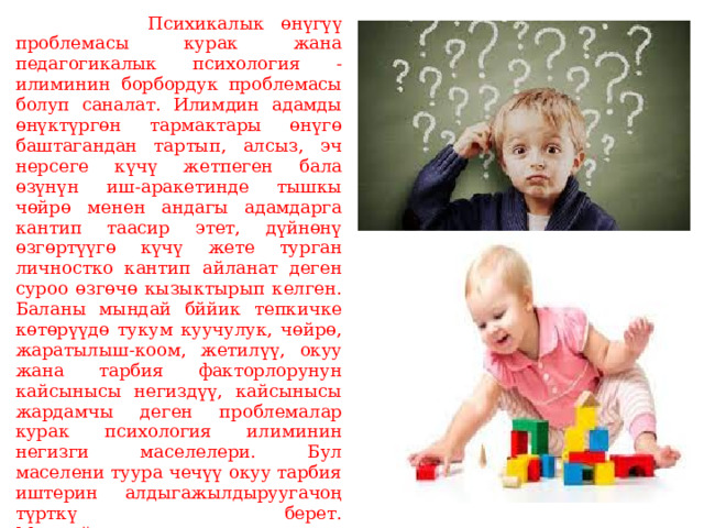  Психикалык өнүгүү проблемасы курак жана педагогикалык психология -илиминин борбордук проблемасы болуп саналат. Илимдин адамды өнүктүргөн тармактары өнүгө баштагандан тартып, алсыз, эч нерсеге күчү жетпеген бала өзүнүн иш-аракетинде тышкы чөйрө менен андагы адамдарга кантип таасир этет, дүйнөнү өзгөртүүгө күчү жете турган личностко кантип айланат деген суроо өзгөчө кызыктырып келген.  Баланы мындай бййик тепкичке көтөрүүдө тукум куучулук, чөйрө, жаратылыш-коом, жетилүү, окуу жана тарбия факторлорунун кайсынысы негиздүү, кайсынысы жардамчы деген проблемалар курак психология илиминин негизги маселелери. Бул маселени туура чечүү окуу тарбия иштерин алдыгажылдыруугачоң түрткү берет.  Мындай көп кырдуу маселени чечүүгө далалаттанган бир канча илимий божомолдоолор, агымдарбар:   