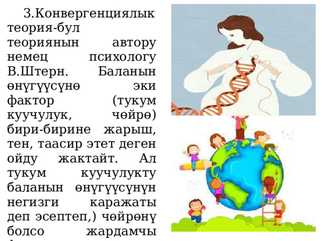  3.Конвергенциялык теория-бул теориянын автору немец психологу В.Штерн. Баланын өнүгүүсүнө эки фактор (тукум куучулук, чөйрө) бири-бирине жарыш, тен, таасир этет деген ойду жактайт. Ал тукум куучулукту баланын өнүгүүсүнүн негизги каражаты деп эсептеп,) чөйрөнү болсо жардамчы фактор катары гана карайт . 