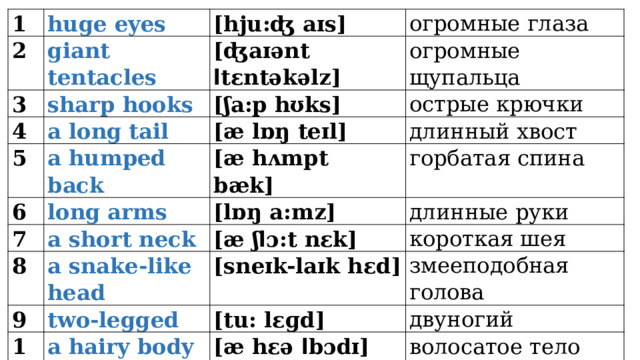 1 2 huge eyes [hju:ʤ aɪs] giant tentacles 3 [ʤaɪənt ا tεntəkəlz] 4 огромные глаза sharp hooks 5 огромные щупальца [ʃa:p hʊks] a long tail 6 [æ lɒŋ teɪl] a humped back острые крючки 7 длинный хвост [æ hʌmpt bæk]         long arms 8 [lɒŋ a:mz] a short neck горбатая спина 9 [æ ʃ ا ɔ:t nεk] длинные руки a snake-like head 10 two-legged короткая шея [sneɪk-laɪk hεd] [tu: lεɡd] змееподобная голова a hairy body двуногий [æ hεə ا bɔdɪ] волосатое тело 