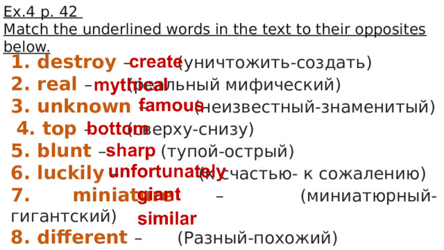 Ex.4 p. 42 Match the underlined words in the text to their opposites below. 1. destroy –    (уничтожить-создать) 2. real –    (реальный мифический) 3. unknown –    (неизвестный-знаменитый)  4. top –   (сверху-снизу) 5. blunt –    (тупой-острый) 6. luckily –     (к счастью- к сожалению) 7. miniature –    (миниатюрный-гигантский) 8. different –    (Разный-похожий) 