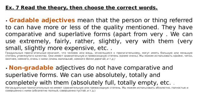 Ex. 7 Read the theory, then choose the correct words.  • Gradable adjectives mean that the person or thing referred to can have more or less of the quality mentioned. They have comparative and superlative forms (apart from very . We can use extremely, fairly, rather, slightly, very with them (very small, slightly more expensive, etc. .  Градуальные прилагательные означает, что человек или вещь, относящаяся к прилагательному, могут иметь большую или меньшую степень упомянутого качества. Они имеют сравнительную и превосходную степень (кроме очень). Мы можем использовать крайне, четко, охотнее, немного, очень с ними  (очень маленький, немного более дорогой, и т.д.) • Non-gradable  adjectives do not have comparative and superlative forms. We can use absolutely, totally and completely with them (absolutely full, totally empty, etc.  .  Неградуальные прилагательные не имеют сравнительную или превосходную степень. Мы можем использовать абсолютно, полностью и совершенно с ними (абсолютно полный, совершенно пустой, и т.д.) 