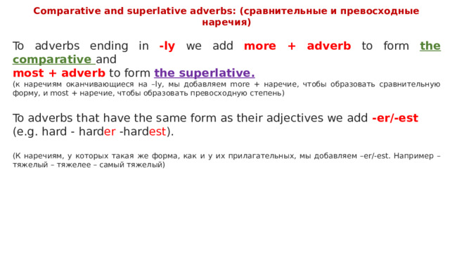 Comparative and superlative adverbs: (сравнительные и превосходные наречия)  To adverbs ending in -ly we add more + adverb to form the comparative and most + adverb to form the superlative. (к наречиям оканчивающиеся на –ly, мы добавляем more + наречие, чтобы образовать сравнительную форму, и most + наречие, чтобы образовать превосходную степень) To adverbs that have the same form as their adjectives we add -er/-est (e.g. hard - hard er -hard est ). (К наречиям, у которых такая же форма, как и у их прилагательных, мы добавляем –er/-est. Например – тяжелый – тяжелее – самый тяжелый) 