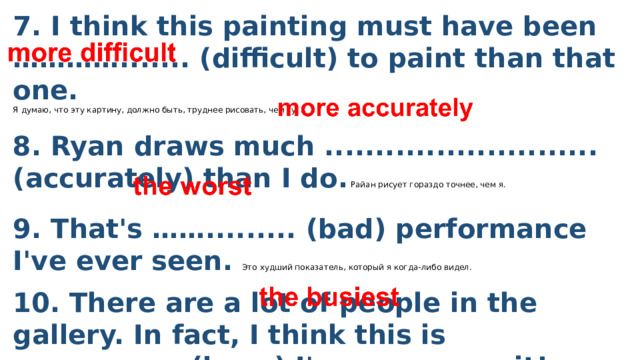 7. I think this painting must have been …………....... (difficult) to paint than that one.  Я думаю, что эту картину, должно быть, труднее рисовать, чем ту.  8. Ryan draws much ...........................(accurately) than I do. Райан рисует гораздо точнее, чем я.  9. That's ……......... (bad) performance I've ever seen. Это худший показатель, который я когда-либо видел. 10. There are a lot of people in the gallery. In fact, I think this is ………….......(busy) I've ever seen it! 10 В галерее много людей. На самом деле, я думаю, что это является самым загруженным местом, которое я когда-либо видел! 