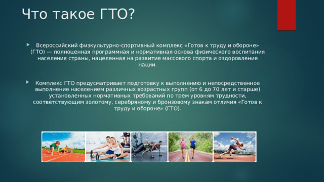 Что такое ГТО?   Всероссийский физкультурно-спортивный комплекс «Готов к труду и обороне» (ГТО) — полноценная программная и нормативная основа физического воспитания населения страны, нацеленная на развитие массового спорта и оздоровление нации. Комплекс ГТО предусматривает подготовку к выполнению и непосредственное выполнение населением различных возрастных групп (от 6 до 70 лет и старше) установленных нормативных требований по трем уровням трудности, соответствующим золотому, серебряному и бронзовому знакам отличия «Готов к труду и обороне» (ГТО). 