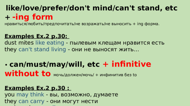  like/love/prefer/don't mind/can't stand, etc +  -ing form нравиться/любить/предпочитать/не возражать/не выносить + ing форма. Examples Ex.2 p.30: dust mites like eating - пылевым клещам нравится есть they can't stand living - они не выносят жить… • can/must/may/will, etc + infinitive without to мочь/должен/мочь/ + инфинитив без to  Examples Ex.2 p.30 : you may think - вы, возможно, думаете they can carry - они могут нести cockroaches can live -тараканы могут жить 