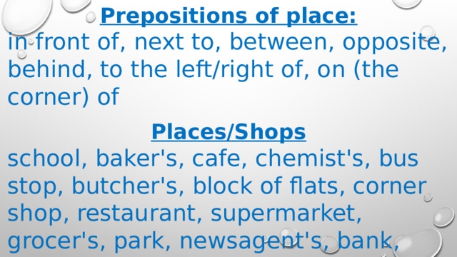 Prepositions of place: in front of, next to, between, opposite, behind, to the left/right of, on (the corner) of  Places/Shops school, baker's, cafe, chemist's, bus stop, butcher's, block of flats, corner shop, restaurant, supermarket, grocer's, park, newsagent's, bank, hairdresser's 