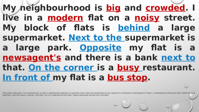 My neighbourhood is big and crowded . I live in a modern flat on a noisy street. My block of flats is behind a large supermarket. Next to the supermarket is a large park. Opposite my flat is a newsagent's and there is a bank next to that. On the corner is a busy  restaurant. In front of my flat is a bus stop .  (Мой район большой и густонаселенный. Я живу в современной квартире на шумной улице. Мой многоквартирный дом находится за большим супермаркетом. Рядом с супермаркетом большой парк. Напротив моей квартиры газетный киоск, и рядом с ним банк. На углу оживленный ресторан. Перед квартирой автобусная остановка) 