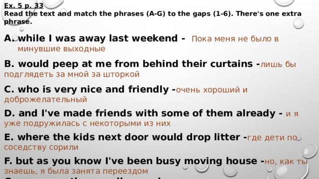 Ex. 5 p. 33 Read the text and match the phrases (A-G) to the gaps (1-6). There's one extra phrase. while I was away last weekend -   Пока меня не было в минувшие выходные В. would peep at me from behind their curtains - лишь бы подглядеть за мной за шторкой С. who is very nice and friendly - очень хороший и доброжелательный D. and I've made friends with some of them already -  и я уже подружилась с некоторыми из них E. where the kids next door would drop litter - где дети по соседству сорили F. but as you know I've been busy moving house - но, как ты знаешь, я была занята переездом G. or some other small errands - или некоторые другие мелкие поручения    