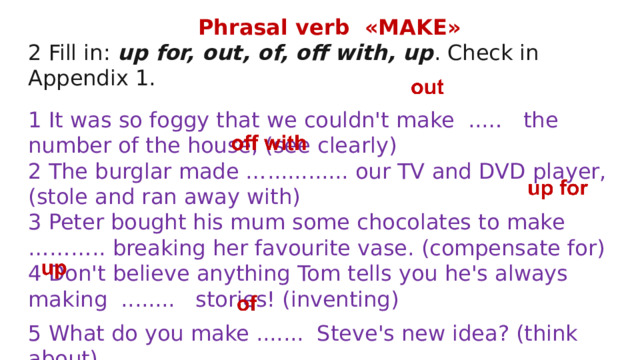 Phrasal verb «MAKE» 2 Fill in: up for, out, of, off with, up . Check in Appendix 1. 1 It was so foggy that we couldn't make ..… the number of the house, (see clearly) 2 The burglar made …............ our TV and DVD player, (stole and ran away with) 3 Peter bought his mum some chocolates to make ……….. breaking her favourite vase. (compensate for) 4 Don't believe anything Tom tells you he's always making ........ stories! (inventing) 5 What do you make ....... Steve's new idea? (think about) 