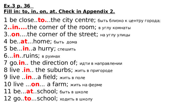 Ex.3 p. 36 Fill in: to, in, on, at. Check in Appendix 2.  1 be close.. to. ..the city centre; быть близко к центру города; 2 ..in.... the corner of the room; в углу комнаты 3.. on ....the corner of the street; на углу улицы 4 be.. at ...home; быть дома 5 be... in ..a hurry; спешить 6... in ..ruins; в руинах 7 go. in .. the direction of; идти в направлении 8 live . in .. the suburbs; жить в пригороде 9 live .. in ...a field; жить в поле 10 live ... on ... a farm; жить на ферме 11 be... at ..school; быть в школе 12 go.. to ...school; ходить в школу 
