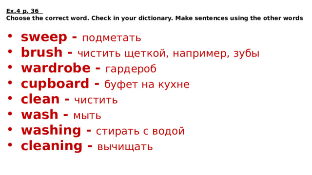 Ex.4 p. 36 Choose the correct word. Check in your dictionary. Make sentences using the other words  sweep - подметать brush - чистить щеткой, например, зубы wardrobe - гардероб cupboard - буфет на кухне clean - чистить wash - мыть washing - стирать c водой cleaning - вычищать 