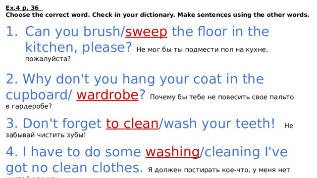 Ex.4 p. 36 Choose the correct word. Check in your dictionary. Make sentences using the other words.  Can you brush/ sweep the floor in the kitchen, please?  Не мог бы ты подмести пол на кухне, пожалуйста? 2. Why don't you hang your coat in the cupboard/ wardrobe ?  Почему бы тебе не повесить свое пальто в гардеробе? 3. Don't forget to clean /wash your teeth!  Не забывай чистить зубы! 4. I have to do some washing /cleaning I've got no clean clothes.  Я должен постирать кое-что, у меня нет чистой одежды 