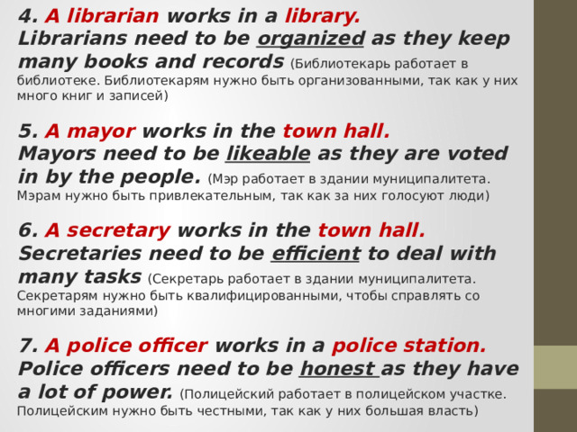 4. A librarian works in a library. Librarians need to be organized as they keep many books and records (Библиотекарь работает в библиотеке. Библиотекарям нужно быть организованными, так как у них много книг и записей) 5. A mayor works in the town hall. Mayors need to be likeable as they are voted in by the people. (Мэр работает в здании муниципалитета. Мэрам нужно быть привлекательным, так как за них голосуют люди) 6. A secretary works in the town hall. Secretaries need to be efficient to deal with many tasks (Секретарь работает в здании муниципалитета. Секретарям нужно быть квалифицированными, чтобы справлять со многими заданиями) 7. A police officer works in a police station. Police officers need to be honest as they have a lot of power. (Полицейский работает в полицейском участке. Полицейским нужно быть честными, так как у них большая власть) 