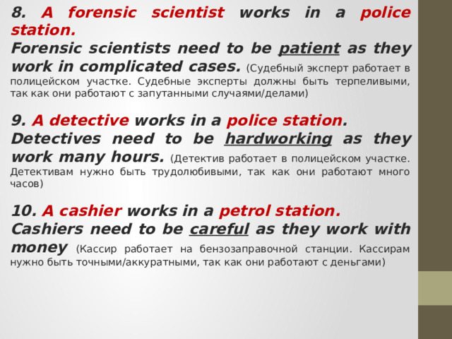8. A forensic scientist works in a police station. Forensic scientists need to be patient as they work in complicated cases. (Судебный эксперт работает в полицейском участке. Судебные эксперты должны быть терпеливыми, так как они работают с запутанными случаями/делами) 9. A detective works in a police station . Detectives need to be hardworking as they work many hours. (Детектив работает в полицейском участке. Детективам нужно быть трудолюбивыми, так как они работают много часов) 10. A cashier works in a petrol station. Cashiers need to be careful as they work with money (Кассир работает на бензозаправочной станции. Кассирам нужно быть точными/аккуратными, так как они работают с деньгами) 