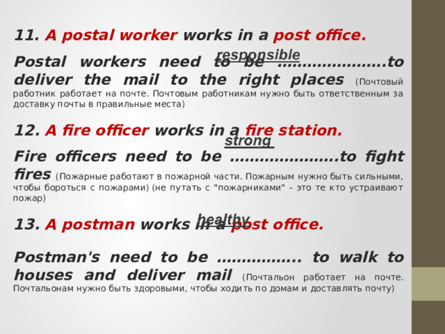 11. A postal worker works in a post office.  Postal workers need to be ………………….to deliver the mail to the right places (Почтовый работник работает на почте. Почтовым работникам нужно быть ответственным за доставку почты в правильные места) 12. A fire officer works in a fire station.  Fire officers need to be ………………….to fight fires (Пожарные работают в пожарной части. Пожарным нужно быть сильными, чтобы бороться с пожарами) (не путать с 