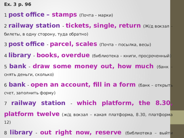 Ex. 3 p. 96 1 post office – stamps (Почта – марки) 2 railway station - tickets, single, return (Ж/д вокзал – билеты, в одну сторону, туда обратно) 3 post office - parcel, scales (Почта – посылка, весы) 4 library - books, overdue (библиотека – книги, просроченный) 5 bank - draw some money out, how much (банк – снять деньги, сколько) 6 bank - open an account, fill in a form (банк – открыть счет, заполнить форму) 7 railway station - which platform, the 8.30, platform twelve  (ж/д вокзал – какая платформа, 8.30, платформа 12) 8 library - out right now, reserve (библиотека – выйти прямо сейчас, зарезервировать) 
