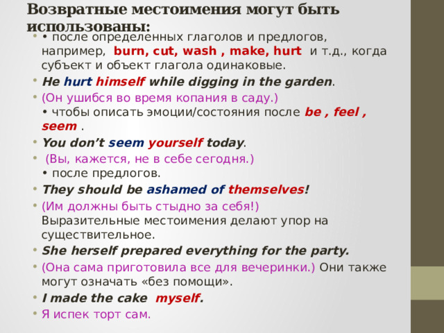 Возвратные местоимения могут быть использованы: • после определенных глаголов и предлогов, например, burn, cut, wash , make, hurt и т.д., когда субъект и объект глагола одинаковые. He hurt  himself while digging in the garden . (Он ушибся во время копания в саду.)  • чтобы описать эмоции/состояния после be , feel , seem . You don’t seem  yourself today .  (Вы, кажется, не в себе сегодня.)  • после предлогов. They should be ashamed of themselves ! (Им должны быть стыдно за себя!)  Выразительные местоимения делают упор на существительное. She herself prepared everything for the party. (Она сама приготовила все для вечеринки.) Они также могут означать «без помощи». I made the cake myself . Я испек торт сам. 