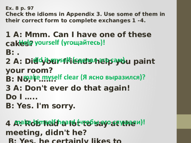 Ex. 8 p. 97 Check the idioms in Appendix 3. Use some of them in their correct form to complete exchanges 1 -4.  1 A: Mmm. Can I have one of these cakes? B: .  2 A: Did your friends help you paint your room? B: No, I ……. 3 A: Don't ever do that again! Do I ….. B: Yes. I'm sorry.  4 A: Rob had a lot to say at the meeting, didn't he?  B: Yes, he certainly likes to ………………… 
