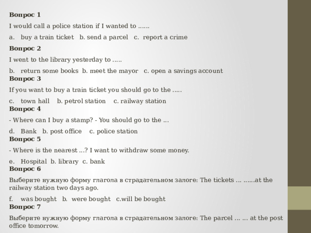 Вопрос 1 I would call a police station if I wanted to ...... buy a train ticket b. send a parcel c. report a crime Вопрос 2 I went to the library yesterday to ..... return some books b. meet the mayor c. open a savings account Вопрос 3 If you want to buy a train ticket you should go to the ..... town hall b. petrol station c. railway station Вопрос 4 - Where can I buy a stamp? - You should go to the ... Bank b. post office c. police station Вопрос 5 - Where is the nearest ...? I want to withdraw some money. Hospital b. library c. bank Вопрос 6 Выберите нужную форму глагола в страдательном залоге: The tickets ... ......at the railway station two days ago. was bought b. were bought c.will be bought Вопрос 7 Выберите нужную форму глагола в страдательном залоге: The parcel ... ... at the post office tomorrow. will be sent b.will be send c.was sent 