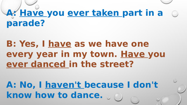 A: Have you ever taken part in a parade?  В: Yes, I have as we have one every year in my town. Have you ever danced in the street?  A: No, I haven't because I don't know how to dance.  