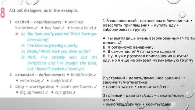1 Взволнованный - организовать/вечеринка: • разослать приглашения • купить еду • забронировать группу A: Ты выглядишь очень взволнованным! Что ты делаешь? В: Я организую вечеринку. A: В самом деле? Что ты уже сделал? В: Ну, я уже разослал приглашения и купил еду, но я еще не заказал музыкальную группу. 2 уставший - делать/домашнее задание: • закончить/математика • написать/эссе • готовиться/тест 3 грязный - работать/сад: • сажать/новые цветы • выкопать/сорняки • косить/трава 