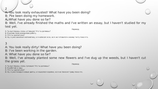 2 A: You look really exhausted! What have you been doing? B: I've been doing my homework. A: What have you done so far? B: Well, I've already finished the maths and I've written an essay, but I haven't studied for my test yet. Перевод: A: Ты выглядишь очень уставшим! Что ты делаешь? B: Я делаю свою домашнюю работу. A: Что ты сделал уже? B: Ну, я уже закончил математику, и я написал эссе, но я не готовился к моему тесту пока что.  3 A: You look really dirty! What have you been doing? B: I've been working in the garden. A: What have you done so far? B: Well, I've already planted some new flowers and I've dug up the weeds, but I haven't cut the grass yet. Перевод: А: Ты выглядишь очень грязным! Что ты делаешь? В: Я работаю в саду. А: Что ты сделал уже? В: Ну, я уже посадил новые цветы, и я выкопал сорняки, но я не покосил траву пока что. 