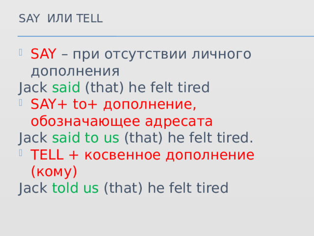 Say или tell SAY – при отсутствии личного дополнения Jack said (that) he felt tired SAY+ to+ дополнение, обозначающее адресата Jack said to us (that) he felt tired. TELL + косвенное дополнение (кому) Jack told us (that) he felt tired 